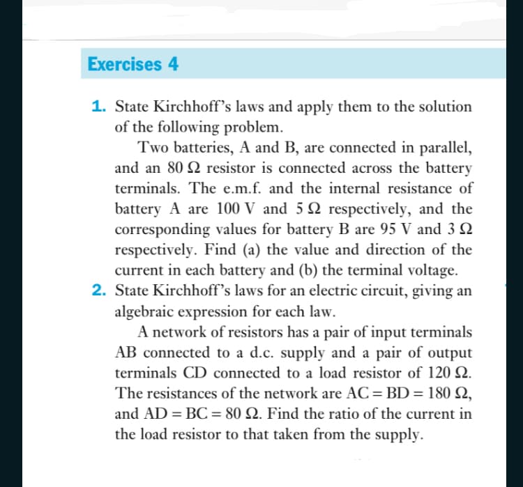 Exercises 4
1. State Kirchhoff's laws and apply them to the solution
of the following problem.
Two batteries, A and B, are connected in parallel,
and an 80 resistor is connected across the battery
terminals. The e.m.f. and the internal resistance of
battery A are 100 V and 5 2 respectively, and the
corresponding values for battery B are 95 V and 3 Q
respectively. Find (a) the value and direction of the
current in each battery and (b) the terminal voltage.
2. State Kirchhoff's laws for an electric circuit, giving an
algebraic expression for each law.
A network of resistors has a pair of input terminals
AB connected to a d.c. supply and a pair of output
terminals CD connected to a load resistor of 120 Q.
The resistances of the network are AC= BD = 180 Q,
%3D
and AD = BC = 80 Q. Find the ratio of the current in
the load resistor to that taken from the supply.

