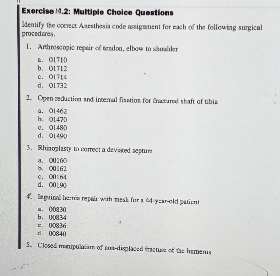 Exercise 19.2: Multiple Choice Questions
Identify the correct Anesthesia code assignment for each of the following surgical
procedures.
1. Arthroscopic repair of tendon, elbow to shoulder
a. 01710
b. 01712
c. 01714
d. 01732
2. Open reduction and internal fixation for fractured shaft of tibia
a. 01462
b. 01470
c. 01480
d. 01490
3. Rhinoplasty to correct a deviated septum
a. 00160
b. 00162
c. 00164
d. 00190
4. Inguinal henia repair with mesh for a 44-year-old patient
a. 00830
b. 00834
c. 00836
d. 00840
5. Closed manipulation of non-displaced fracture of the humerus
