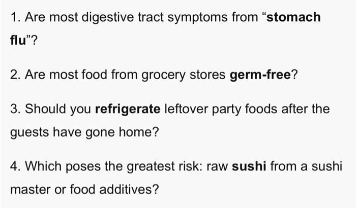 1. Are most digestive tract symptoms from "stomach
flu"?
2. Are most food from grocery stores germ-free?
3. Should you refrigerate leftover party foods after the
guests have gone home?
4. Which poses the greatest risk: raw sushi from a sushi
master or food additives?
