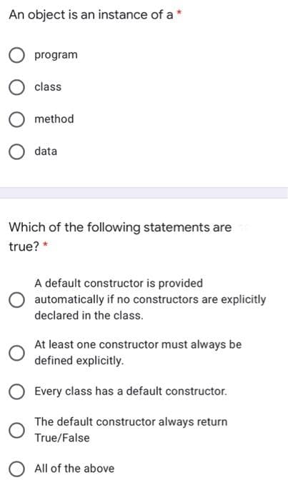 An object is an instance of a *
program
class
method
data
Which of the following statements are
true? *
A default constructor is provided
automatically if no constructors are explicitly
declared in the class.
At least one constructor must always be
defined explicitly.
Every class has a default constructor.
The default constructor always return
True/False
O All of the above
