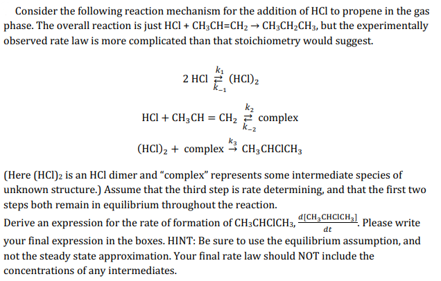Consider the following reaction mechanism for the addition of HCl to propene in the gas
phase. The overall reaction is just HCI + CH3CH=CH2 → CH;CH2CH3, but the experimentally
observed rate law is more complicated than that stoichiometry would suggest.
2 HCl 2 (HCI),
k_1
k2
HCI + CH3CH = CH, 2 complex
k_2
(HCI)2 + complex → CH3CHCICH3
(Here (HCl)2 is an HCl dimer and “complex" represents some intermediate species of
unknown structure.) Assume that the third step is rate determining, and that the first two
steps both remain in equilibrium throughout the reaction.
d[CH;CHCICH3] Please write
Derive an expression for the rate of formation of CH3CHCICH,'
dt
your final expression in the boxes. HINT: Be sure to use the equilibrium assumption, and
not the steady state approximation. Your final rate law should NOT include the
concentrations of any intermediates.
