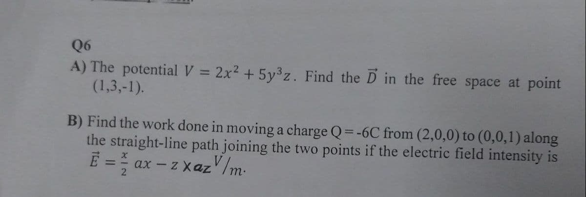 Q6
A) The potential V = 2x² + 5y³z. Find the Din the free space at point
(1,3,-1).
B) Find the work done in moving a charge Q=-6C from (2,0,0) to (0,0,1) along
the straight-line path joining the two points if the electric field intensity is
E = ax -z xazv/m.
2