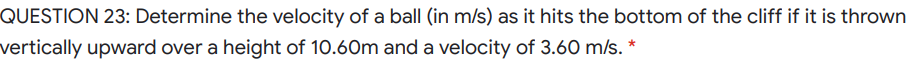 QUESTION 23: Determine the velocity of a ball (in m/s) as it hits the bottom of the cliff if it is thrown
vertically upward over a height of 10.60m and a velocity of 3.60 m/s. *
