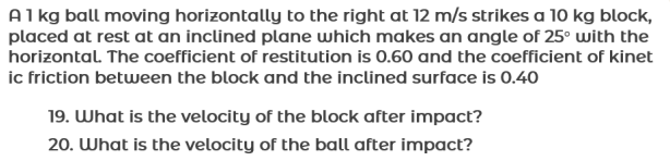 Alkg ball moving horizontally to the right at 12 m/s strikes a 10 kg block,
placed at rest at an inclined plane which makes an angle of 25° with the
horizontal. The coefficient of restitution is 0.60 and the coefficient of kinet
ic friction between the block and the inclined surface is 0.40
19. What is the velocity of the block after impact?
20. What is the velocity of the ball after impact?
