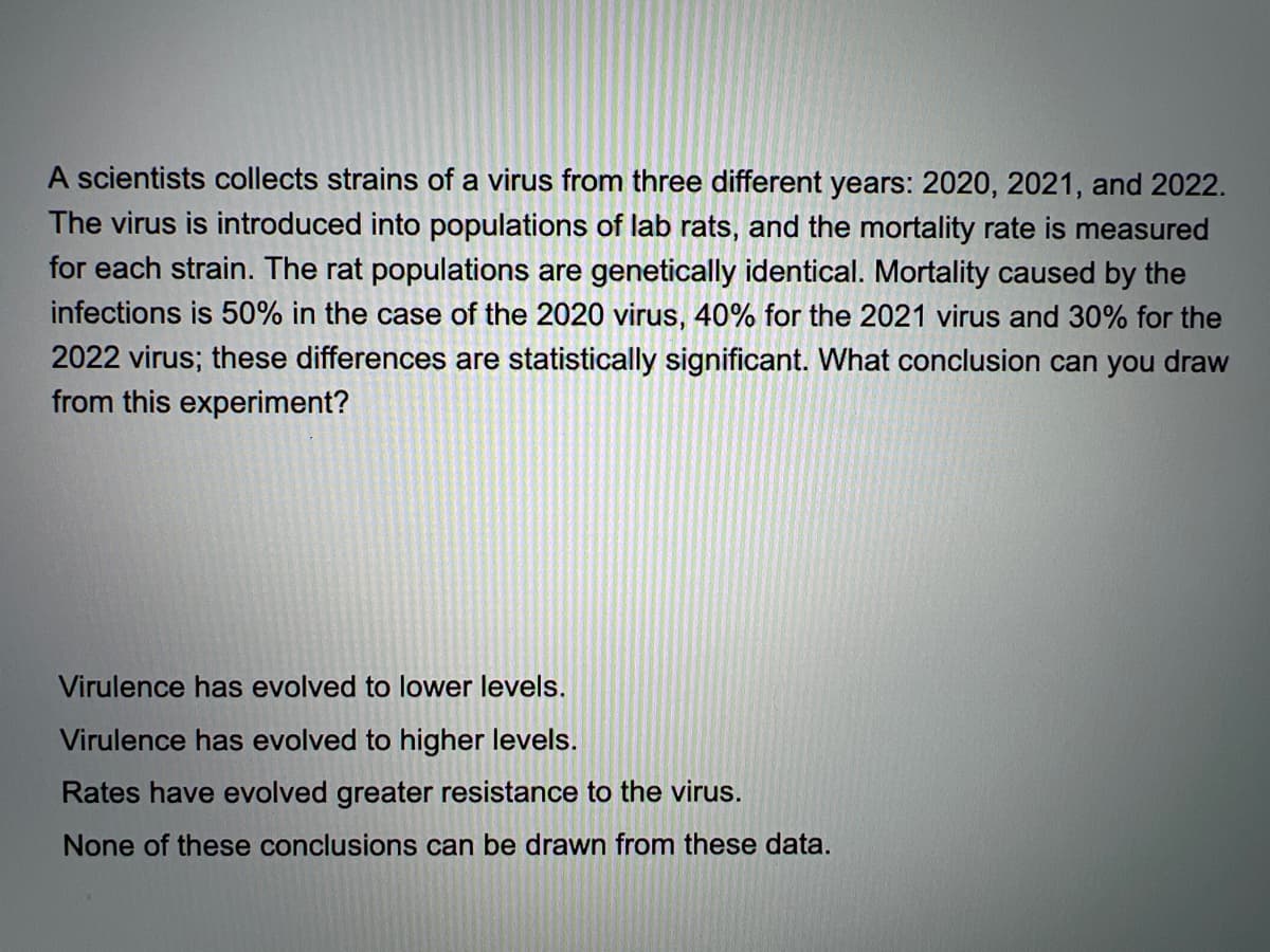 A scientists collects strains of a virus from three different years: 2020, 2021, and 2022.
The virus is introduced into populations of lab rats, and the mortality rate is measured
for each strain. The rat populations are genetically identical. Mortality caused by the
infections is 50% in the case of the 2020 virus, 40% for the 2021 virus and 30% for the
2022 virus; these differences are statistically significant. What conclusion can you draw
from this experiment?
Virulence has evolved to lower levels.
Virulence has evolved to higher levels.
Rates have evolved greater resistance to the virus.
None of these conclusions can be drawn from these data.