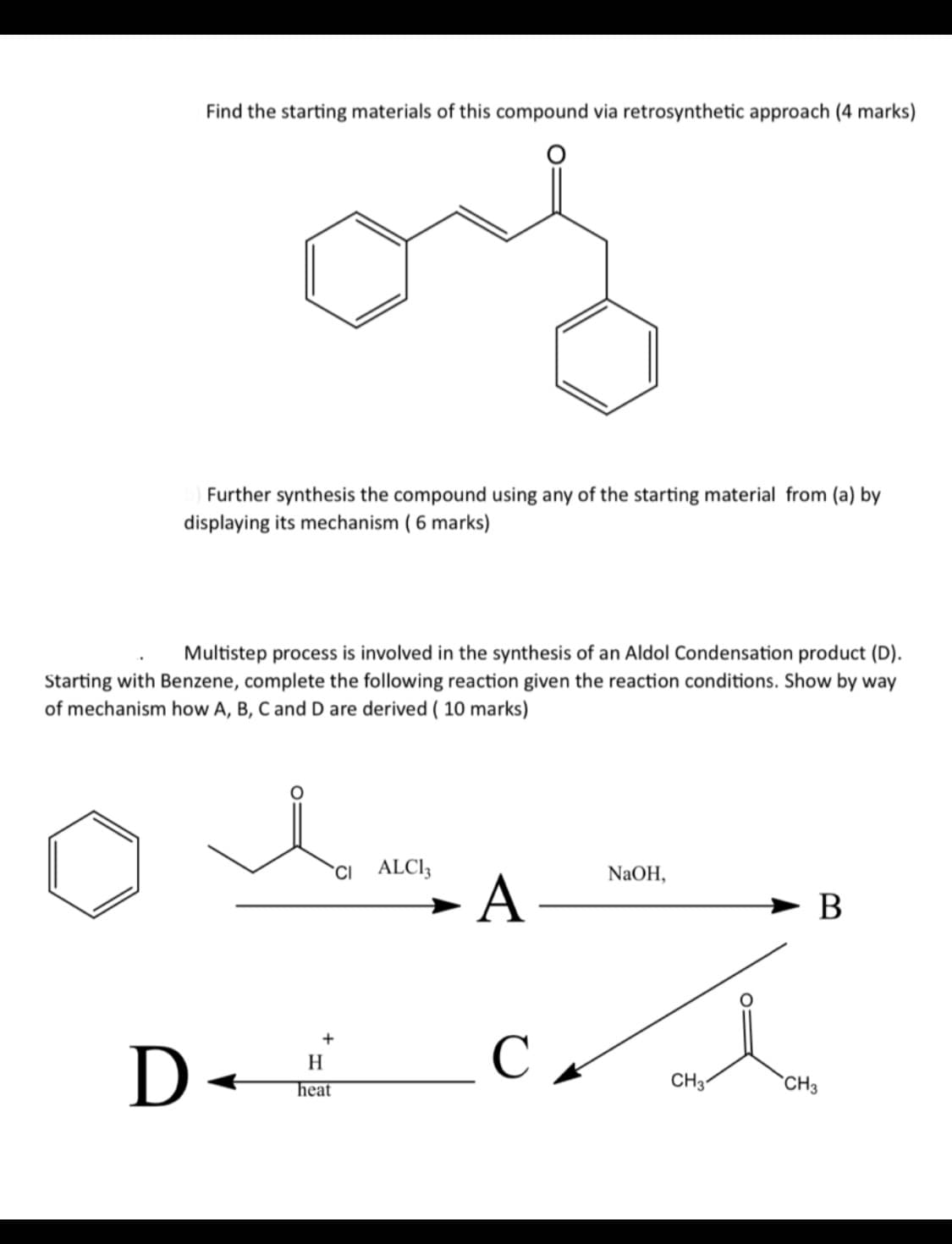 Find the starting materials of this compound via retrosynthetic approach (4 marks)
Further synthesis the compound using any of the starting material from (a) by
displaying its mechanism (6 marks)
Multistep process is involved in the synthesis of an Aldol Condensation product (D).
Starting with Benzene, complete the following reaction given the reaction conditions. Show by way
of mechanism how A, B, C and D are derived (10 marks)
i
H
D =
.
heat
CI
ALC13
A-
NaOH,
B
+
C A
CH31
CH3