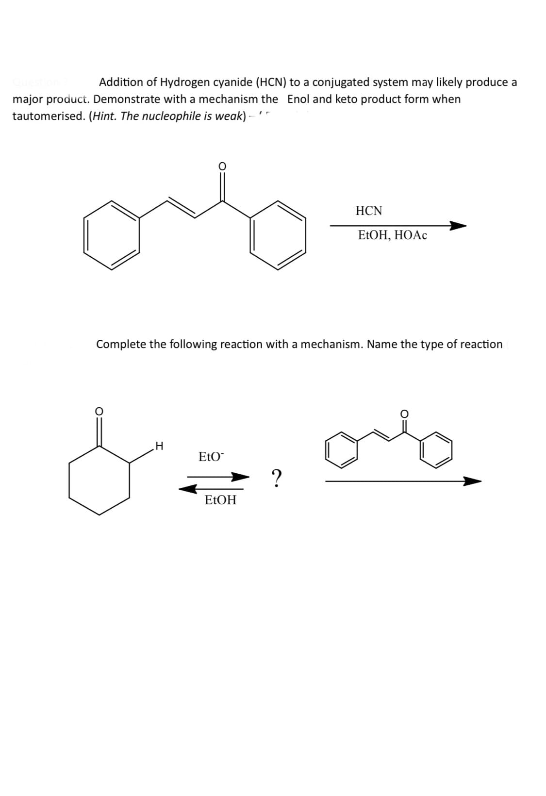 Question
Addition of Hydrogen cyanide (HCN) to a conjugated system may likely produce a
major product. Demonstrate with a mechanism the Enol and keto product form when
tautomerised. (Hint. The nucleophile is weak) - '-
HCN
EtOH, HOAc
Complete the following reaction with a mechanism. Name the type of reaction
لا
H
EtO
EtOH
?
ов