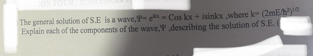ION FOUR:
The general solution of S.E is a wave,Y= eikx = Cos kx + isinkx,where k= (2mE/h²)1/2
Explain each of the components of the wave,Y',describing the solution of S.E.