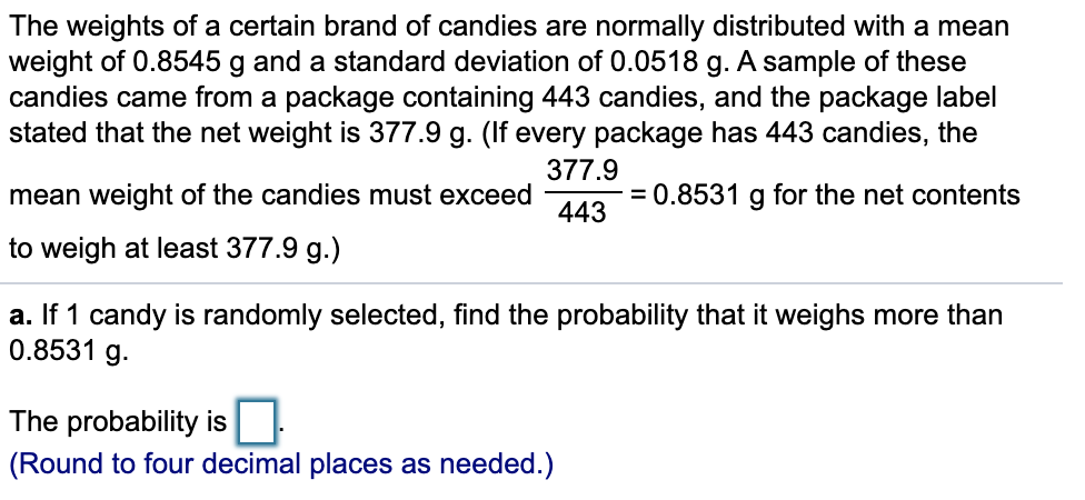 The weights of a certain brand of candies are normally distributed with a mean
weight of 0.8545 g and a standard deviation of 0.0518 g. A sample of these
candies came from a package containing 443 candies, and the package label
stated that the net weight is 377.9 g. (If every package has 443 candies, the
377.9
mean weight of the candies must exceed
= 0.8531
g
for the net contents
443
to weigh at least 377.9 g.)
a. If 1 candy is randomly selected, find the probability that it weighs more than
0.8531 g.
The probability is
(Round to four decimal places as needed.)
