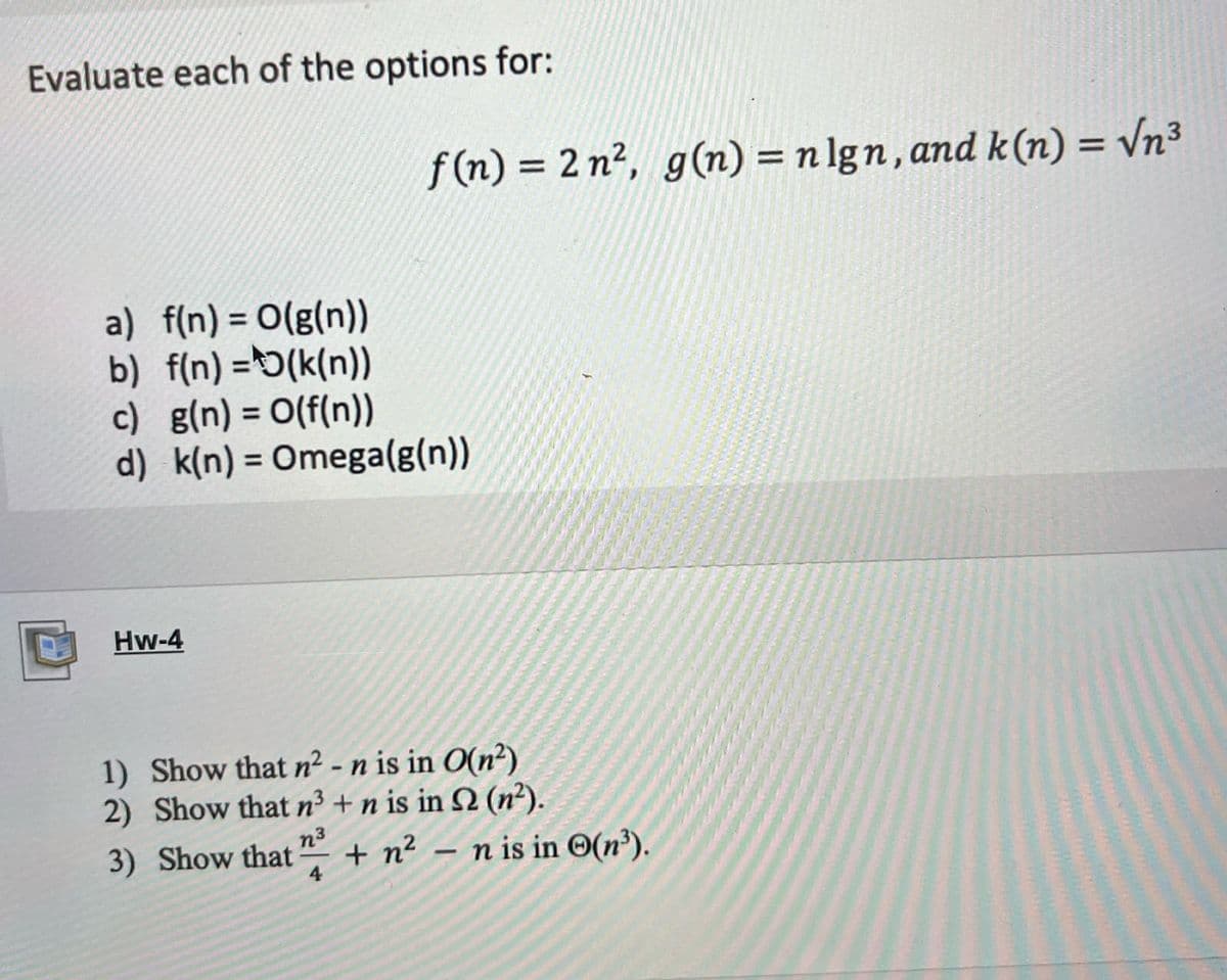 Evaluate each of the options for:
f(n) = 2 n², g(n) = nlgn, and k(n) = √n³
a) f(n) = O(g(n))
b) f(n)=(k(n))
c) g(n) = O(f(n))
d) k(n) = Omega(g(n))
Hw-4
1) Show that n² - n is in O(n²)
2) Show that n³ + n is in 52 (n²).
n³
3) Show that + n²n is in (n³).
4