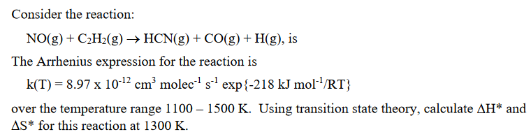 Consider the reaction:
NO(g) + C₂H₂(g) → HCN(g) + CO(g) + H(g), is
The Arrhenius expression for the reaction is
k(T) = 8.97 x 10-¹2 cm³ molec-¹ s¹ exp{-218 kJ mol-¹/RT}
over the temperature range 1100 - 1500 K. Using transition state theory, calculate AH* and
AS* for this reaction at 1300 K.