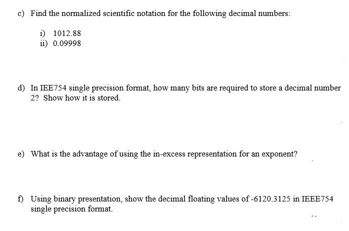 c) Find the normalized scientific notation for the following decimal numbers:
1) 1012.88
11) 0.09998
d) In IEE754 single precision format, how many bits are required to store a decimal number
2? Show how it is stored.
e) What is the advantage of using the in-excess representation for an exponent?
f) Using binary presentation, show the decimal floating values of -6120.3125 in IEEE754
single precision format.