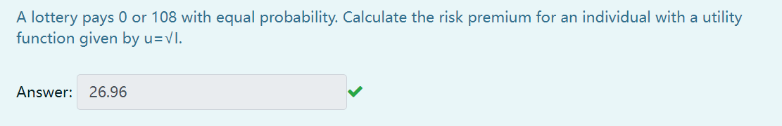 A lottery pays 0 or 108 with equal probability. Calculate the risk premium for an individual with a utility
function given by u=vI.
Answer:
26.96
