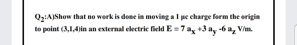 Q2:A)Show that no work is done in moving a 1 µc charge form the origin
to point (3,1,4)in an external electric field E = 7 ag +3 ay -6 a,
V/m.
