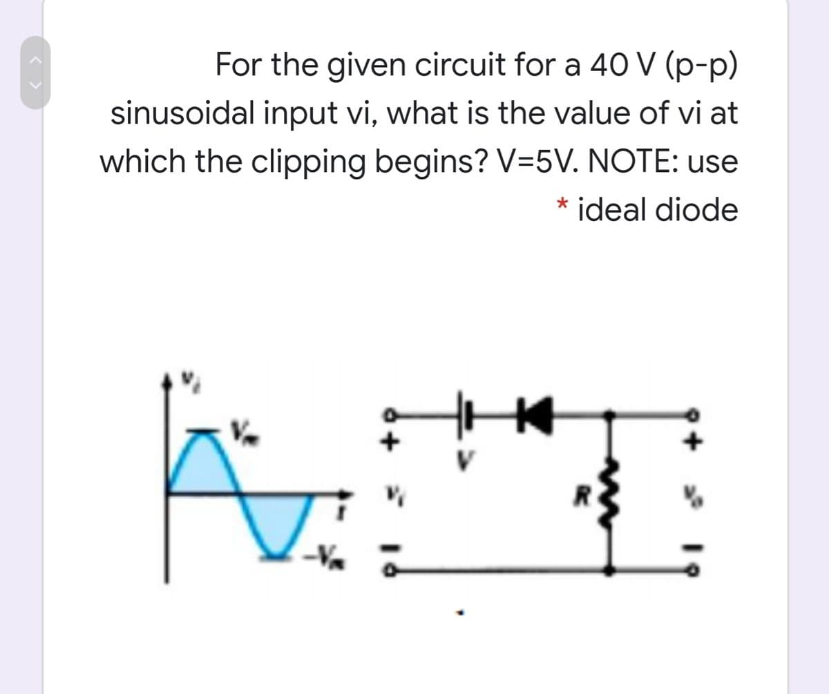 For the given circuit for a 4O V (p-p)
sinusoidal input vi, what is the value of vi at
which the clipping begins? V=5V. NOTE: use
ideal diode
< >
