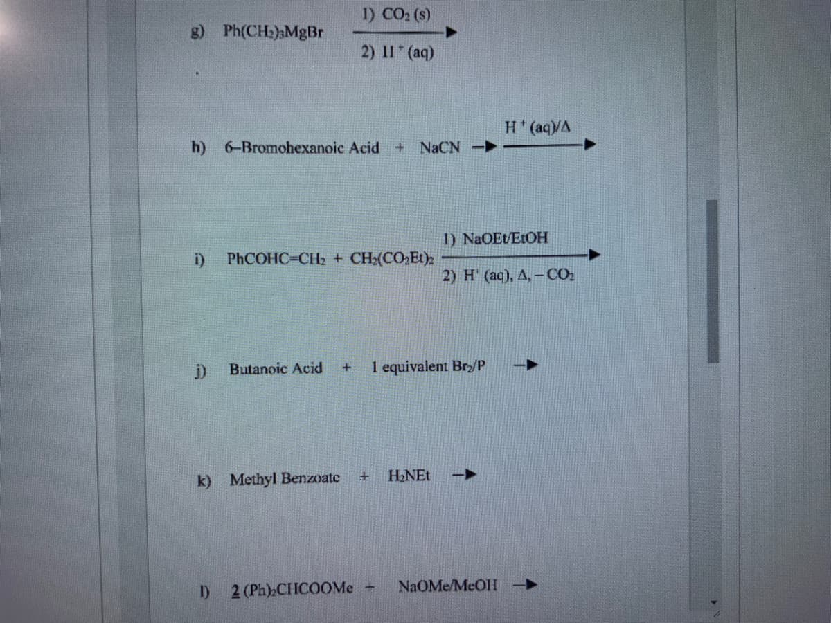1) CO2 (s)
g) Ph(CH:)MgBr
2) 11 (aq)
H'(aq)/A
h) 6-Bromohexanoic Acid + NACN-
1) NaOEt/ELOH
i)
PhCOHC-CH2 + CH:(CO Et)
2) H (aq), A,-CO.
Butanoic Acid
1 equivalent Bry/P
H.NEt
k) Methyl Benzoate
NaOMe/MEOHI
I) 2 (Ph) CHCOOME -
