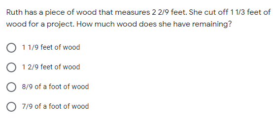 Ruth has a piece of wood that measures 2 2/9 feet. She cut off 11/3 feet of
wood for a project. How much wood does she have remaining?
11/9 feet of wood
O 12/9 feet of wood
O 8/9 of a foot of wood
O 7/9 of a foot of wood
