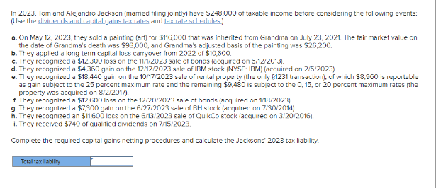 In 2023, Tom and Alejandro Jackson (married filing jointly) have $248,000 of taxable income before considering the following events:
(Use the dividends and capital gains tax rates and tax rate schedules.)
a. On May 12, 2023, they sold a painting (art) for $116,000 that was inherited from Grandma on July 23, 2021. The fair market value on
the date of Grandma's death was $93,000, and Grandma's adjusted basis of the painting was $26,200.
b. They applied a long-term capital loss carryover from 2022 of $10,600.
c. They recognized a $12,300 loss on the 11/1/2023 sale of bonds (acquired on 5/12/2013).
d. They recognized a $4,360 gain on the 12/12/2023 sale of IBM stock (NYSE: IBM) (acquired on 2/5/2023).
e. They recognized a $18,440 gain on the 10/17/2023 sale of rental property (the only $1231 transaction), of which $8,960 is reportable
as gain subject to the 25 percent maximum rate and the remaining $9.480 is subject to the 0, 15, or 20 percent maximum rates (the
property was acquired on 8/2/2017).
f. They recognized a $12,600 loss on the 12/20/2023 sale of bonds (acquired on 1/18/2023).
g. They recognized a $7,300 gain on the 6/27/2023 sale of BH stock (acquired on 7/30/2014).
h. They recognized an $11,600 loss on the 6/13/2023 sale of QuikCo stock (acquired on 3/20/2016).
1. They received $740 of qualified dividends on 7/15/2023.
Complete the required capital gains netting procedures and calculate the Jacksons' 2023 tax liability.
Total tax liability