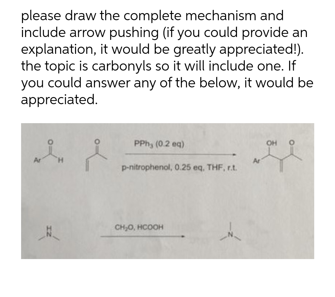 please draw the complete mechanism and
include arrow pushing (if you could provide an
explanation, it would be greatly appreciated!).
the topic is carbonyls so it will include one. If
you could answer any of the below, it would be
appreciated.
PPh, (0.2 eq)
OH
Ar
p-nitrophenol, 0.25 eq, THF, r.t.
CH,0, HCOOH

