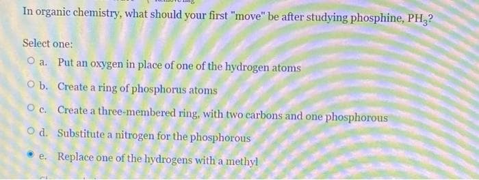 In organic chemistry, what should your first "move" be after studying phosphine, PH,?
Select one:
O a. Put an oxygen in place of one of the hydrogen atoms
O b. Create a ring of phosphorus atoms
O c. Create a three-membered ring, with two carbons and one phosphorous
O d. Substitute a nitrogen for the phosphorous
e. Replace one of the hydrogens with a methyl
