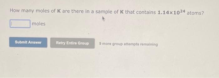 How many moles of K are there in a sample of K that contains 1.14x1024 atoms?
moles
Submit Answer
Retry Entire Group
9 more group attempts remaining
