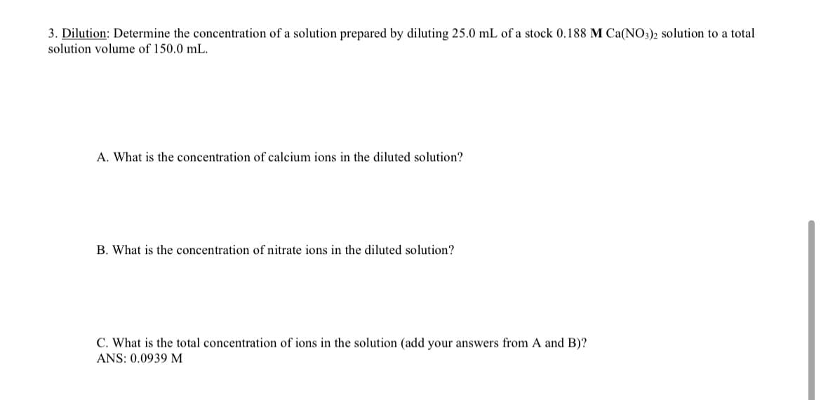 3. Dilution: Determine the concentration of a solution prepared by diluting 25.0 mL of a stock 0.188 M Ca(NO3)2 solution to a total
solution volume of 150.0 mL.
A. What is the concentration of calcium ions in the diluted solution?
B. What is the concentration of nitrate ions in the diluted solution?
C. What is the total concentration of ions in the solution (add your answers from A and B)?
ANS: 0.0939 M
