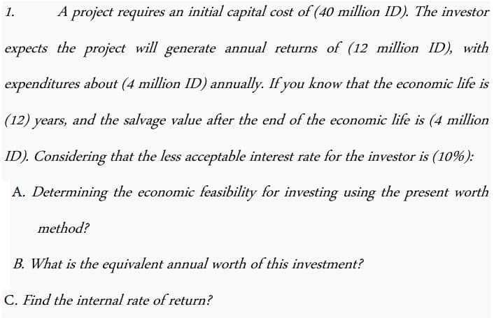 1.
A project requires an initial capital cost of (40 million ID). The investor
expects the project will generate annual returns of (12 million ID), with
expenditures about (4 million ID) annually. If you know that the economic life is
(12) years, and the salvage value after the end of the economic life is (4 million
ID). Considering that the less acceptable interest rate for the investor is (10%):
A. Determining the economic feasibility for investing using the present worth
method?
B. What is the equivalent annual worth of this investment?
C. Find the internal rate of return?
