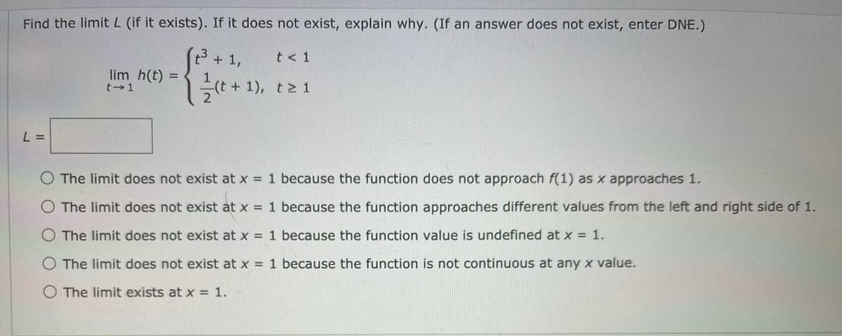 Find the limit L (if it exists). If it does not exist, explain why. (If an answer does not exist, enter DNE.)
+ 1,
(t + 1), t > 1
t < 1
lim h(t) =
L =
O The limit does not exist at x = 1 because the function does not approach f(1) as x approaches 1.
O The limit does not exist at x = 1 because the function approaches different values from the left and right side of 1.
O The limit does not exist at x = 1 because the function value is undefined at x = 1.
O The limit does not exist at x = 1 because the function is not continuous at any x value.
O The limit exists at x = 1.
