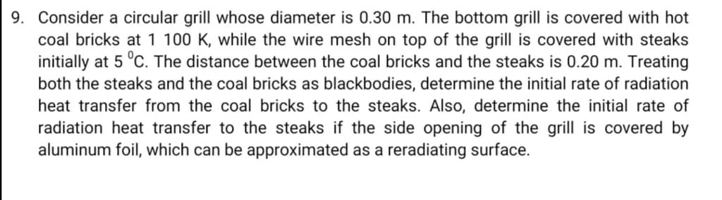 9. Consider a circular grill whose diameter is 0.30 m. The bottom grill is covered with hot
coal bricks at 1 100 K, while the wire mesh on top of the grill is covered with steaks
initially at 5 °C. The distance between the coal bricks and the steaks is 0.20 m. Treating
both the steaks and the coal bricks as blackbodies, determine the initial rate of radiation
heat transfer from the coal bricks to the steaks. Also, determine the initial rate of
radiation heat transfer to the steaks if the side opening of the grill is covered by
aluminum foil, which can be approximated as a reradiating surface.
