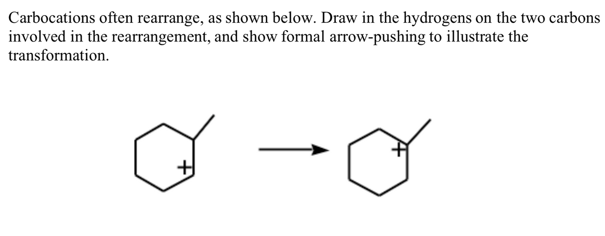 Carbocations often rearrange, as shown below. Draw in the hydrogens on the two carbons
involved in the rearrangement, and show formal arrow-pushing to illustrate the
transformation.
H