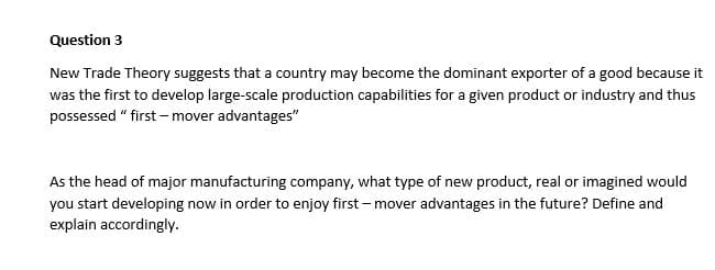 Question 3
New Trade Theory suggests that a country may become the dominant exporter of a good because it
was the first to develop large-scale production capabilities for a given product or industry and thus
possessed "first-mover advantages"
As the head of major manufacturing company, what type of new product, real or imagined would
you start developing now in order to enjoy first-mover advantages in the future? Define and
explain accordingly.