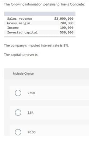 The following information pertains to Travis Concrete:
Sales revenue
$2,000,000
Gross margin
700,000
100,000
550,000
Income
Invested capital
The company's imputed interest rate is 8%.
The capital turnover is:
Multiple Choice
27.50.
3.64.
20.00.
