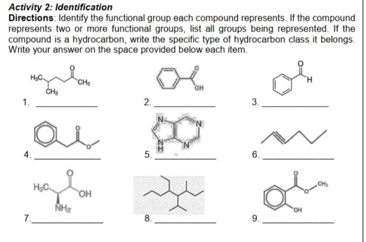 Activity 2: Identification
Directions: Identify the functional group each compound represents. If the compound
represents two or more functional groups, list all groups being represented. If the
compound is a hydrocarbon, write the specific type of hydrocarbon class it belongs.
Write your answer on the space provided below each item.
CH
OH
1.
2.
3.
4.
5.
6.
CHa
H3C.
HO
NH
HO,
7.
8.
9.

