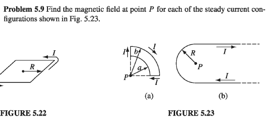 Problem 5.9 Find the magnetic field at point P for each of the steady current con-
figurations shown in Fig. 5.23.
R
FIGURE 5.22
(a)
P
FIGURE 5.23
I
(b)