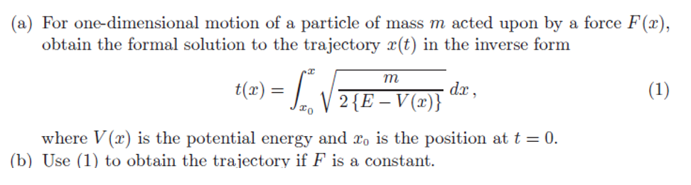 (a) For one-dimensional motion of a particle of mass m acted upon by a force F(x),
obtain the formal solution to the trajectory (t) in the inverse form
t(a) = √√√
m
2 {E - V (x)}
dx,
where V(r) is the potential energy and ro is the position at t = 0.
(b) Use (1) to obtain the trajectory if F is a constant.
(1)