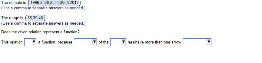 The domain is { 1996,2000,2004,2008,2012}.
(Use a comma to separate answers as needed.)
The range is {36,39,46}.
(Use a comma to separate answers as needed.)
Does the given relation represent a function?
This relation
a function, because
of the
has/have more than one arrow
