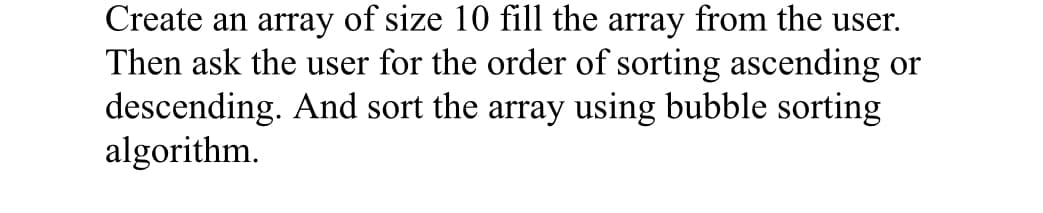 Create an array of size 10 fill the array from the user.
Then ask the user for the order of sorting ascending or
descending. And sort the array using bubble sorting
algorithm.

