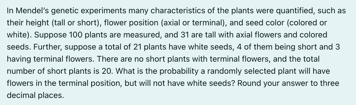 In Mendel's genetic experiments many characteristics of the plants were quantified, such as
their height (tall or short), flower position (axial or terminal), and seed color (colored or
white). Suppose 100 plants are measured, and 31 are tall with axial flowers and colored
seeds. Further, suppose a total of 21 plants have white seeds, 4 of them being short and 3
having terminal flowers. There are no short plants with terminal flowers, and the total
number of short plants is 20. What is the probability a randomly selected plant will have
flowers in the terminal position, but will not have white seeds? Round your answer to three
decimal places.