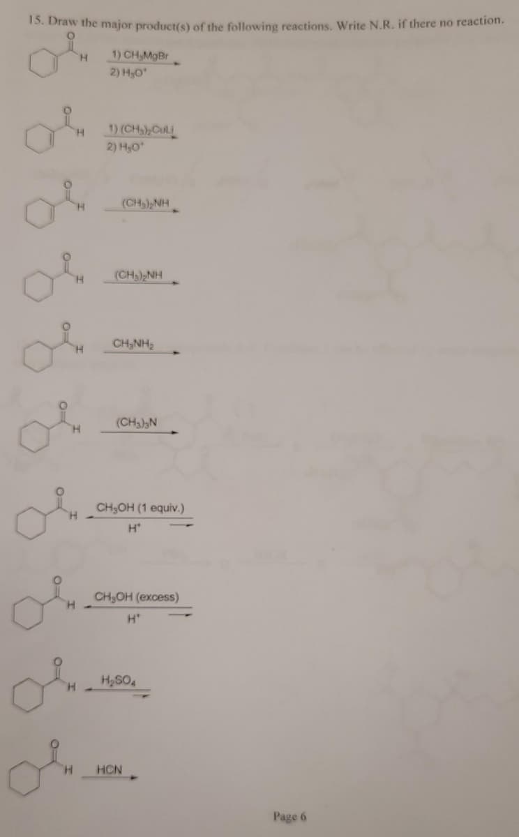 15. Draw the major product(s) of the following reactions. Write N.R. if there no reaction.
H.
1) CH,MgBr
2) H,O
1) (CH)CuLi
2) HO
H.
(CH) NH
(CH3)2NH
CH,NH,
of
(CH3)N
H.
CH3OH (1 equiv.)
H.
H*
CH,OH (excess)
H*
H2SO4
H.
HCN
Page 6
