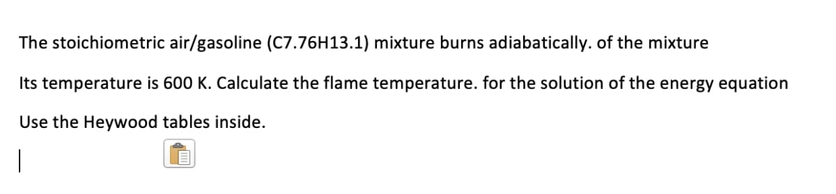 The stoichiometric air/gasoline (C7.76H13.1) mixture burns adiabatically. of the mixture
Its temperature is 600 K. Calculate the flame temperature. for the solution of the energy equation
Use the Heywood tables inside.
|
