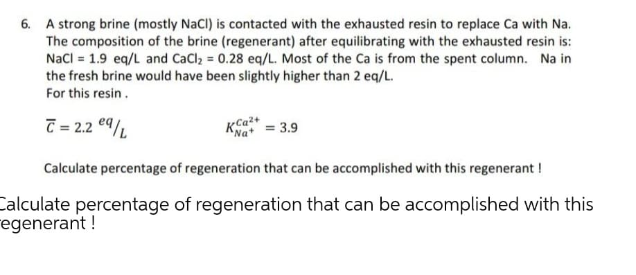 A strong brine (mostly NaCl) is contacted with the exhausted resin to replace Ca with Na.
The composition of the brine (regenerant) after equilibrating with the exhausted resin is:
Nacl = 1.9 eq/L and CaCl2 = 0.28 eq/L. Most of the Ca is from the spent column. Na in
the fresh brine would have been slightly higher than 2 eq/L.
For this resin.
C = 2.2 e9/L
KCa2+
"Na+ = 3.9
Calculate percentage of regeneration that can be accomplished with this regenerant !
Calculate percentage of regeneration that can be accomplished with this
regenerant !
