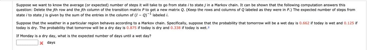 Suppose we want to know the average (or expected) number of steps it will take to go from state i to state j in a Markov chain. It can be shown that the following computation answers this
question: Delete the jth row and the jth column of the transition matrix P to get a new matrix Q. (Keep the rows and columns of Q labeled as they were in P.) The expected number of steps from
state i to state j is given by the sum of the entries in the column of (I – Q)¯- labeled i.
-1
Suppose that the weather in a particular region behaves according to a Markov chain. Specifically, suppose that the probability that tomorrow will be a wet day is 0.662 if today is wet and 0.125 if
today is dry. The probability that tomorrow will be a dry day is 0.875 if today is dry and 0.338 if today is wet.t
If Monday is a dry day, what is the expected number of days until a wet day?
days
