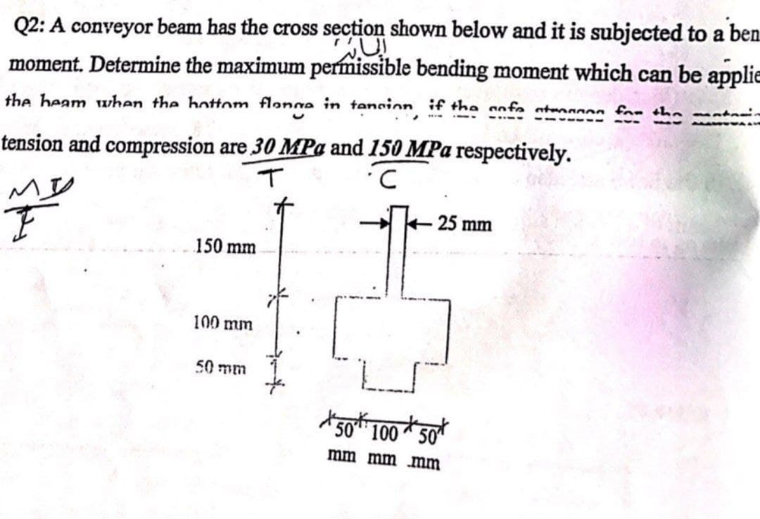 Q2: A conveyor beam has the cross section shown below and it is subjected to a ben
moment. Determine the maximum permissible bending moment which can be applie
the heam when the hottom flange in tancion, if the safe atenen for the mate
tension and compression are 30 MPa and 150 MPa respectively.
T
C
VI
25 mm
150 mm
100 mm
50 mm
المانه
*50*100*50*
mm mm mm
