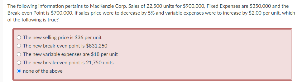 The following information pertains to MacKenzie Corp. Sales of 22,500 units for $900,000, Fixed Expenses are $350,000 and the
Break-even Point is $700,000. If sales price were to decrease by 5% and variable expenses were to increase by $2.00 per unit, which
of the following is true?
○ The new selling price is $36 per unit
○ The new break-even point is $831,250
○ The new variable expenses are $18 per unit
○ The new break-even point is 21,750 units
O none of the above