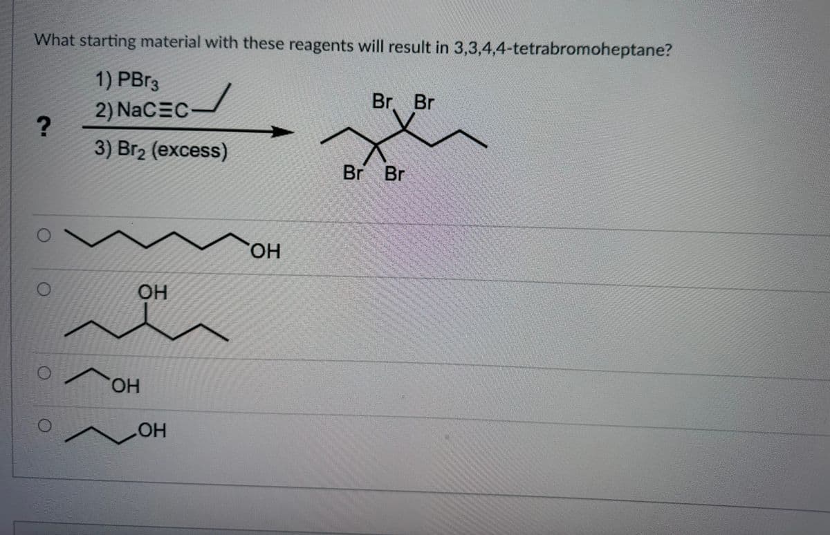 What starting material with these reagents will result in 3,3,4,4-tetrabromoheptane?
1) PBr3
2) NaC=C-
3) Br₂ (excess)
?
O
O
O
OH
OH
OH
OH
Br Br
Br Br