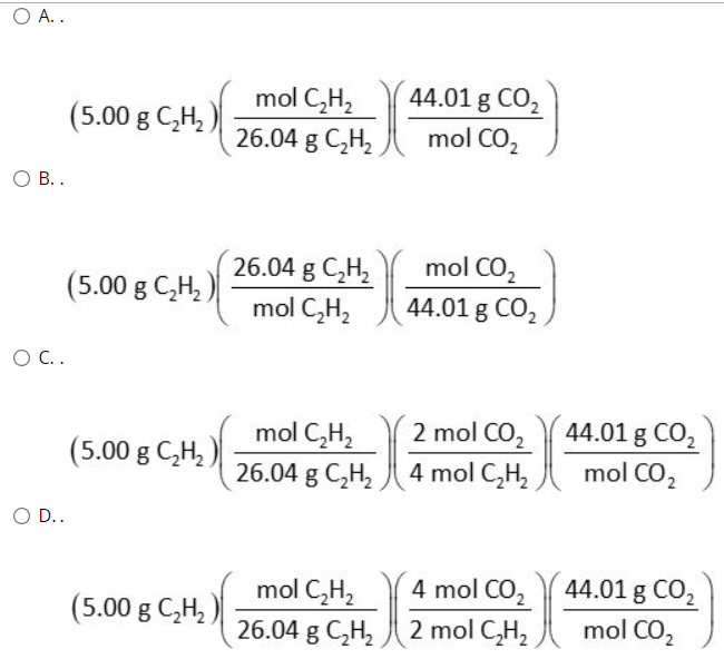 Ο Α..
44.01 g CO2
mol CO,
mol C,H,
(5.00 g C,H,
26.04 g C,H2
В..
26.04 g C,H,
mol C,H,
mol CO,
44.01 g CO,
(5.00 g C,H,
O C.
2 mol CO2
44.01 g CO2
(5.00 g C,H,)
mol C,H,
26.04 g C,H,
4 mol C,H2
mol CO,
O D..
4 mol CO,
44.01 g CO,
mol C,H,
g C,H, 2 mol C,H,
(5.00 g C,H, )
mol CO2
