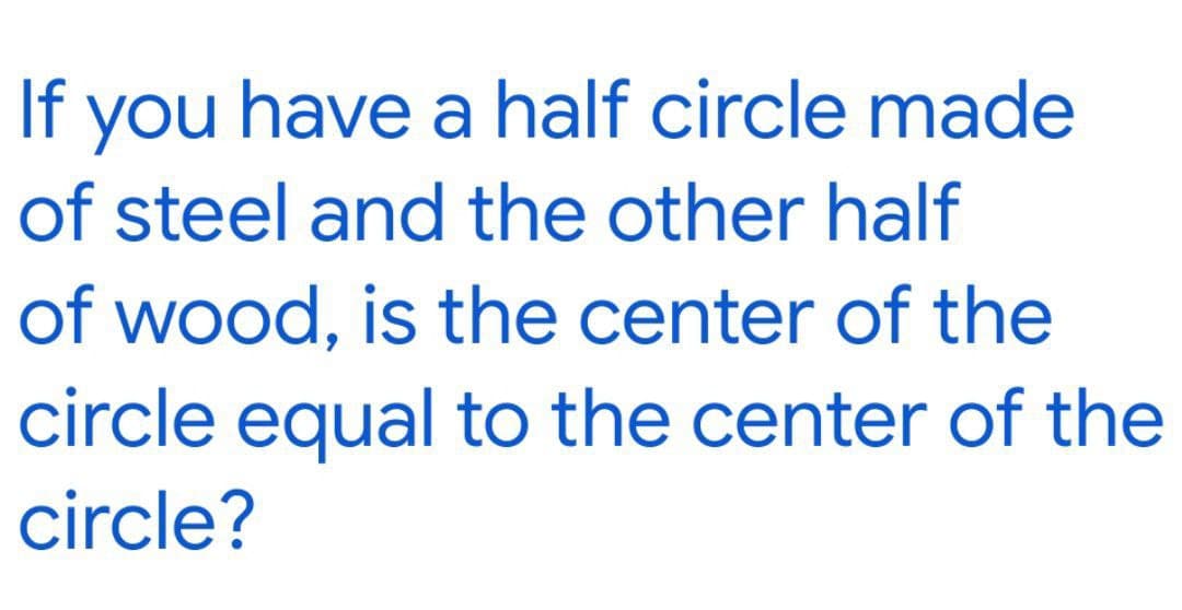 If
you have a half circle made
of steel and the other half
of wood, is the center of the
circle equal to the center of the
circle?
