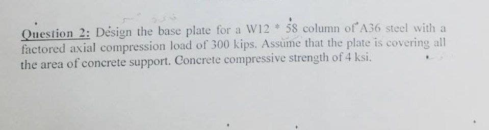 Question 2: Design the base plate for a W12 * 58 column of A36 steel with a
factored axial compression load of 300 kips. Assume that the plate is covering all
the area of concrete support. Concrete compressive strength of 4 ksi.