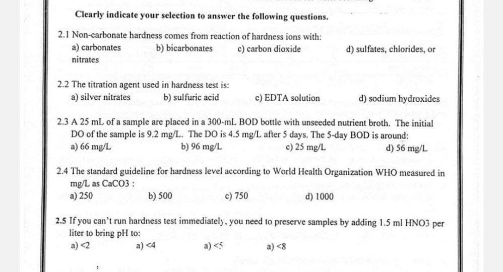 Clearly indicate your selection to answer the following questions.
2.1 Non-carbonate hardness comes from reaction of hardness ions with:
a) carbonates
nitrates
b) bicarbonates
c) carbon dioxide
d) sulfates, chlorides, or
2.2 The titration agent used in hardness test is:
a) silver nitrates
b) sulfuric acid
c) EDTA solution
d) sodium hydroxides
2.3 A 25 mL of a sample are placed in a 300-mL BOD bottle with unseeded nutrient broth. The initial
DO of the sample is 9.2 mg/L. The DO is 4.5 mg/L after 5 days. The 5-day BOD is around:
a) 66 mg/L
b) 96 mg/L
c) 25 mg/L
d) 56 mg/L
2.4 The standard guideline for hardness level according to World Health Organization WHO measured in
mg/L as CaCO3:
a) 250
b) 500
c) 750
d) 1000
2.5 If you can't run hardness test immediately, you need to preserve samples by adding 1.5 ml HNO3 per
liter to bring pH to:
a) <2
a) <4
a) <5
a) <8