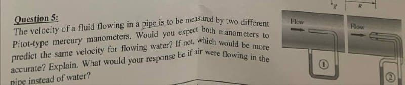 R
Question 5:
The velocity of a fluid flowing in a pipe is to be measured by two different
Pitot-type mercury manometers. Would you expect both manometers to
accurate? Explain. What would your response be if air were flowing in the
predict the same velocity for flowing water? If not, which would be moto
Ripe instead of water?
Flow
Flow